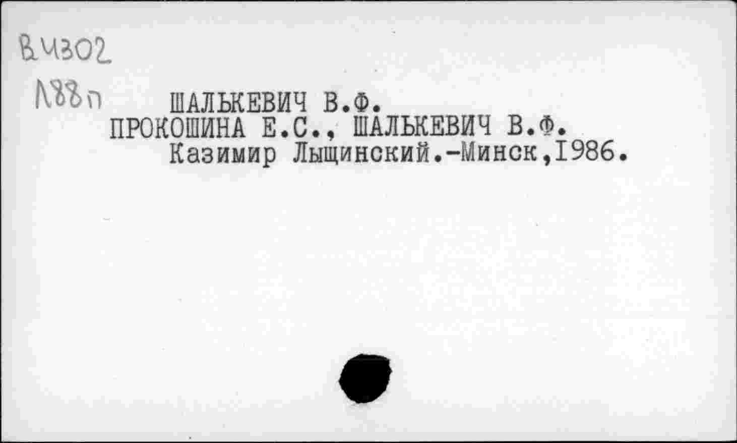 ﻿ймвог,
ШАЛЬКЕВИЧ В.Ф.
ПРОКОШИНА Е.С., ШАЛЬКЕВИЧ В.Ф.
Казимир Лыщинский.-Минск,1986.